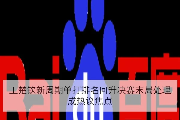 王楚钦新周期单打排名回升决赛末局处理成热议焦点